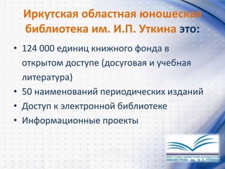Иркутская областная юношеская
библиотека им. И.П. Уткина это:
• 124 000 единиц книжного фонда в
открытом доступе (досуговая и учебная
литература)
• 50 наименований периодических изданий
• Доступ к электронной библиотеке
• Информационные проекты
 