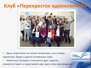 Клуб «Перекресток вдохновений»
• Здесь встречаются не только литераторы, но и актеры,
художники, барды и другие интересные люди
• Творческая молодежь знакомится друг с другом,
совместно творит и представляет друг другу свои произведения
 