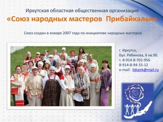 Иркутская областная общественная организация
«Союз народных мастеров Прибайкалья»
г. Иркутск,
бул. Рябикова, 6 кв.90.
т. 8-914-8-701-956
8-914-8-94-15-12
e-mail: lidiairk@mail.ru
Союз создан в январе 2007 года по инициативе народных мастеров
 
