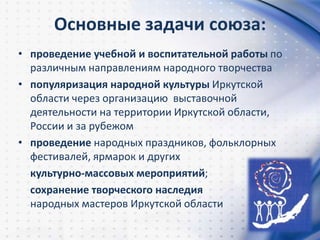 Основные задачи союза:
• проведение учебной и воспитательной работы по
различным направлениям народного творчества
• популяризация народной культуры Иркутской
области через организацию выставочной
деятельности на территории Иркутской области,
России и за рубежом
• проведение народных праздников, фольклорных
фестивалей, ярмарок и других
культурно-массовых мероприятий;
сохранение творческого наследия
народных мастеров Иркутской области
 