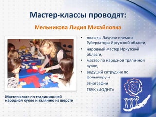Мастер-классы проводят:
Мастер-класс по традиционной
народной кукле и валянию из шерсти
Мельникова Лидия Михайловна
• дважды Лауреат премии
Губернатора Иркутской области,
• народный мастер Иркутской
области,
• мастер по народной тряпичной
кукле,
• ведущий сотрудник по
фольклору и
этнографии
ГБУК «ИОДНТ»
 