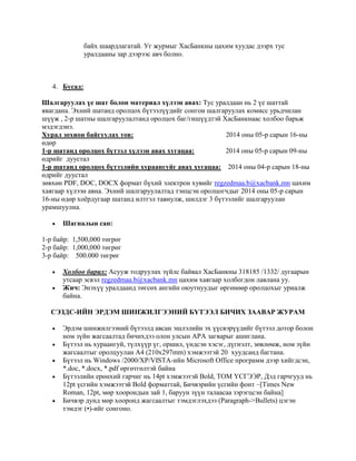 байх шаардлагатай. Уг журмыг ХасБанкны цахим хуудас дээрх тус
уралдааны зар дээрээс авч болно.
4. Бусад:
Шалгаруулах үе шат болон материал хүлээн авах: Тус уралдаан нь 2 үе шаттай
явагдана. Эхний шатанд оролцох бүтээлүүдийг сонгон шалгаруулах комисс урьдчилан
шүүж , 2-р шатны шалгаруулалтанд оролцох баг/гишүүдтэй XасБанкнаас холбоо барьж
мэдэгдэнэ.
Хурал зохион байгуулах тов: 2014 оны 05-р сарын 16-ны
өдөр
1-р шатанд оролцох бүтээл хүлээн авах хугацаа: 2014 оны 05-р сарын 09-ны
өдрийг дуустал
1-р шатанд оролцох бүтээлийн хураангуйг авах хугацаа: 2014 оны 04-р сарын 18-ны
өдрийг дуустал
зөвхөн PDF, DOC, DOCX формат бүхий электрон хувийг regzedmaa.b@xacbank.mn цахим
хаягаар хүлээн авна. Эхний шалгаруулалтад тэнцсэн оролцогчдыг 2014 оны 05-р сарын
16-ны өдөр хоѐрдугаар шатанд илтгэл тавиулж, шилдэг 3 бүтээлийг шалгаруулан
урамшуулна.
 Шагналын сан:
1-р байр: 1,500,000 төгрөг
2-р байр: 1,000,000 төгрөг
3-р байр: 500.000 төгрөг
 Холбоо барих: Асууж тодруулах зүйлс байвал ХасБанкны 318185 /1332/ дугаарын
утсаар эсвэл regzedmaa.b@xacbank.mn цахим хаягаар холбогдон лавлана уу.
 Жич: Энэхүү уралдаанд төгсөх ангийн оюутнуудыг өргөнөөр оролцохыг уриалж
байна.
СЭЗДС-ИЙН ЭРДЭМ ШИНЖИЛГЭЭНИЙ БҮТЭЭЛ БИЧИХ ЗААВАР ЖУРАМ
 Эрдэм шинжилгээний бүтээлд авсан эшлэлийн эх үүсвэрүүдийг бүтээл дотор болон
ном зүйн жагсаалтад бичихдээ олон улсын APA загварыг ашиглана.
 Бүтээл нь хураангуй, түлхүүр үг, оршил, үндсэн хэсэг, дүгнэлт, зөвлөмж, ном зүйн
жагсаалтыг оролцуулан А4 (210x297mm) хэмжээтэй 20 хуудсанд багтана.
 Бүтээл нь Windows /2000/XP/VISTA-ийн Microsoft Office программ дээр хийгдсэн,
*.doc, *.docx, *.pdf өргөтгөлтэй байна
 Бүтээлийн ерөнхий гарчиг нь 14pt хэмжээтэй Bold, ТОМ ҮСГЭЭР, Дэд гарчгууд нь
12pt үсгийн хэмжээтэй Bold форматтай, Бичвэрийн үсгийн фонт –[Times New
Roman, 12pt, мөр хоорондын зай 1, баруун зүүн талаасаа зэрэгцсэн байна]
 Бичвэр дунд мөр хооронд жагсаалтыг тэмдэглэхдээ (Paragraph->Bullets) цэгэн
тэмдэг (•)-ийг сонгоно.
 