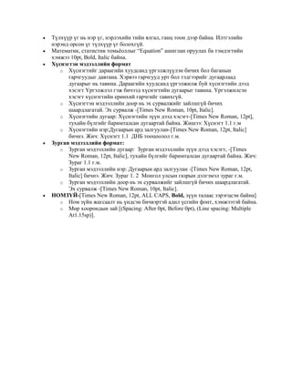  Түлхүүр үг нь нэр үг, нэрлэхийн тийн ялгал, ганц тоон дээр байна. Илтгэлийн
нэрэнд орсон үг түлхүүр үг болохгүй.
 Математик, статистик томьѐоллыг “Equation” ашиглан оруулах ба тэмдэгтийн
хэмжээ 10pt, Bold, Italic байна.
 Хүснэгтэн мэдээллийн формат
o Хүснэгтийг дараагийн хуудсанд үргэлжлүүлэн бичих бол баганын
гарчгуудыг давтана. Хэрвээ гарчгууд урт бол тэдгээрийг дугаарлаад
дугаарыг нь тавина. Дараагийн хуудсанд үргэлжилж буй хүснэгтийн дээд
хэсэгт Үргэлжлэл гэж бичээд хүснэгтийн дугаарыг тавина. Үргэлжилсэн
хэсэгт хүснэгтийн ерөнхий гарчгийг тавихгүй.
o Хүснэгтэн мэдээллийн доор нь эх сурвалжийг зайлшгүй бичих
шаардлагатай. Эх сурвалж -[Times New Roman, 10pt, Italic].
o Хүснэгтийн дугаар: Хүснэгтийн зүүн дээд хэсэгт-[Times New Roman, 12pt],
тухайн бүлгийг баримталсан дугаартай байна. Жишээ: Хүснэгт 1.1 г.м
o Хүснэгтийн нэр:Дугаарын ард залгуулан-[Times New Roman, 12pt, Italic]
бичнэ. Жич: Хүснэгт 1.1 ДНБ тооцоолол г.м.
 Зурган мэдээллийн формат:
o Зурган мэдээллийн дугаар: Зурган мэдээллийн зүүн дээд хэсэгт, -[Times
New Roman, 12pt, Italic], тухайн бүлгийг баримталсан дугаартай байна. Жич:
Зураг 1.1 г.м.
o Зурган мэдээллийн нэр: Дугаарын ард залгуулан -[Times New Roman, 12pt,
Italic] бичнэ. Жич: Зураг 1. 2 Монгол улсын газрын дэлгэмэл зураг г.м.
o Зурган мэдээллийн доор нь эх сурвалжийг зайлшгүй бичих шаардлагатай.
Эх сурвалж -[Times New Roman, 10pt, Italic].
 НОМЗҮЙ-[Times New Roman, 12pt, ALL CAPS, Bold, зүүн талаас зэрэгцсэн байна]
o Ном зүйн жагсаалт нь үндсэн бичвэртэй адил үсгийн фонт, хэмжээтэй байна.
o Мөр хоорондын зай [(Spacing: After 0pt, Before 0pt), (Line spacing: Multiple
At1.15sp)].
 