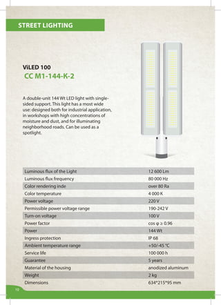 Street lighting
10
ViLED 100
СС М1-144-К-2
A double-unit 144 Wt LED light with single-
sided support. This light has a most wide
use: designed both for industrial application,
in workshops with high concentrations of
moisture and dust, and for illuminating
neighborhood roads. Can be used as a
spotlight.
Luminous flux of the Light 12 600 Lm
Luminous flux frequency 80 000 Hz
Color rendering inde over 80 Ra
Color temperature 4 000 К
Power voltage 220 V
Permissible power voltage range 190-242 V
Turn-on voltage 100 V
Power factor cos φ ≥ 0.96
Power 144 Wt
Ingress protection IP 68
Ambient temperature range +50/-45 °С
Service life 100 000 h
Guarantee 5 years
Material of the housing anodized aluminum
Weight 2 kg
Dimensions 634*215*95 mm
 