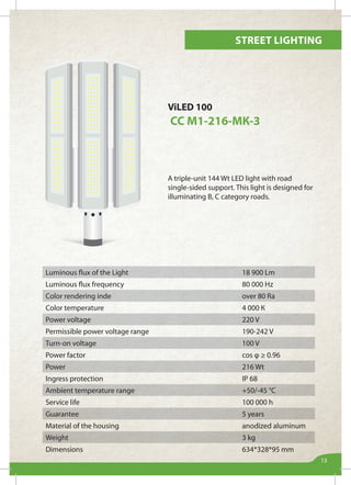 Street lighting
13
ViLED 100
СС М1-216-МК-3
A triple-unit 144 Wt LED light with road
single-sided support. This light is designed for
illuminating B, C category roads.
Luminous flux of the Light 18 900 Lm
Luminous flux frequency 80 000 Hz
Color rendering inde over 80 Ra
Color temperature 4 000 К
Power voltage 220 V
Permissible power voltage range 190-242 V
Turn-on voltage 100 V
Power factor cos φ ≥ 0.96
Power 216 Wt
Ingress protection IP 68
Ambient temperature range +50/-45 °С
Service life 100 000 h
Guarantee 5 years
Material of the housing anodized aluminum
Weight 3 kg
Dimensions 634*328*95 mm
 