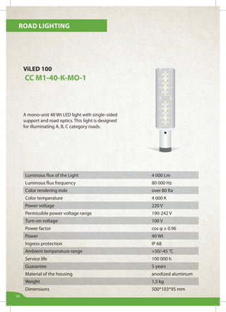 Road lighting
14
ViLED 100
СС М1-40-К-МО-1
A mono-unit 40 Wt LED light with single-sided
support and road optics. This light is designed
for illuminating А, B, C category roads.
Luminous flux of the Light 4 000 Lm
Luminous flux frequency 80 000 Hz
Color rendering inde over 80 Ra
Color temperature 4 000 К
Power voltage 220 V
Permissible power voltage range 190-242 V
Turn-on voltage 100 V
Power factor cos φ ≥ 0.96
Power 40 Wt
Ingress protection IP 68
Ambient temperature range +50/-45 °С
Service life 100 000 h
Guarantee 5 years
Material of the housing anodized aluminum
Weight 1,5 kg
Dimensions 500*103*95 mm
 
