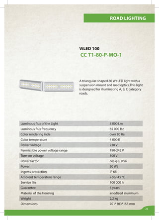 Road lighting
23
ViLED 100
СС Т1-80-Р-МО-1
A triangular-shaped 80 Wt LED light with a
suspension mount and road optics.This light
is designed for illuminating А, B, C category
roads.
Luminous flux of the Light 8 000 Lm
Luminous flux frequency 65 000 Hz
Color rendering inde over 80 Ra
Color temperature 4 000 К
Power voltage 220 V
Permissible power voltage range 190-242 V
Turn-on voltage 100 V
Power factor cos φ ≥ 0.96
Power 80 Wt
Ingress protection IP 68
Ambient temperature range +50/-45 °С
Service life 100 000 h
Guarantee 5 years
Material of the housing anodized aluminum
Weight 2,2 kg
Dimensions 701*103*155 mm
 