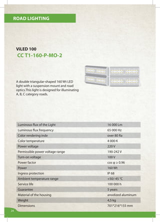Road lighting
24
ViLED 100
СС Т1-160-Р-МО-2
A double triangular-shaped 160 Wt LED
light with a suspension mount and road
optics.This light is designed for illuminating
А, B, C category roads.
Luminous flux of the Light 16 000 Lm
Luminous flux frequency 65 000 Hz
Color rendering inde over 80 Ra
Color temperature 4 000 К
Power voltage 220 V
Permissible power voltage range 190-242 V
Turn-on voltage 100 V
Power factor cos φ ≥ 0.96
Power 160 Wt
Ingress protection IP 68
Ambient temperature range +50/-45 °С
Service life 100 000 h
Guarantee 5 years
Material of the housing anodized aluminum
Weight 4,5 kg
Dimensions 701*216*155 mm
 