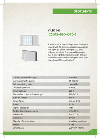 Spotlights
31
ViLED 200
СС М3-40-У-О70-1
A mono-unit 40 Wt LED light with a universal
mount with 70 degree optics (concentrated).
This light is a direct analog of a 0,5k Wt
halogen spotlight. The focused luminous
flux of this light allows illumination of large
territories, construction and sport areas from
high above (15m and higher).
Luminous flux of the Light 4 000 Lm
Luminous flux frequency 65 000 Hz
Color rendering inde over 80 Ra
Color temperature 4 000 К
Power voltage 220 V
Permissible power voltage range 190-242 V
Turn-on voltage 100 V
Power factor cos φ ≥ 0.96
Power 40 Wt
Ingress protection IP 68
Ambient temperature range +50/-45 °С
Service life 100 000 h
Guarantee 5 years
Material of the housing anodized aluminum
Weight 1,7 kg
Dimensions 275*150*40 mm
 