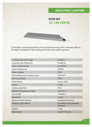 Industrial lighting
57
Luminous flux of the Ligh 6 200 Lm
Luminous flux frequency 65 000 Hz
Color rendering inde over 80 Ra
Color temperature 4 000 К
Power voltage 220 V
Permissible power voltage range 190-242 V
Turn-on voltage 100 V
Power factor cos φ ≥ 0.96
Power 75 Wt
Ingress protection IP 20
Ambient temperature range +40/-30 °С
Service life 100 000 h
Guarantee 3 years
Material of the housing anodized aluminum
Material of the diffuser monolithic polycarbonate
«Pinspot»
Weight 2,7 kg
Dimensions 1450*75*75 mm
ViLED 004
СС 128-258-ПС
A LED light is manufactured from a firm aluminum housing with a «Pinspot» diffuser.
The light is designed for illuminating stores and other public premises.
 