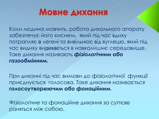 Коли людина мовчить, робота дихального апарату
забезпечує його киснем, який під час вдиху
потрапляє в легені та вивільнює від вуглецю, який під
час видиху видихається в навколишнє середовище.
Таке дихання називають фізіологічним або
газообмінним.
При диханні під час вимови до фізіологічної функції
приєднується голосова. Таке дихання називається
голосоутворюючим або фонаційним.
Фізіологічне та фонаційне дихання за суттєво
різняться між собою.
 