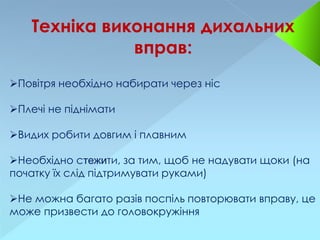 Техніка виконання дихальних
вправ:
Повітря необхідно набирати через ніс
Плечі не піднімати
Видих робити довгим і плавним
Необхідно стежити, за тим, щоб не надувати щоки (на
початку їх слід підтримувати руками)
Не можна багато разів поспіль повторювати вправу, це
може призвести до головокружіння
 