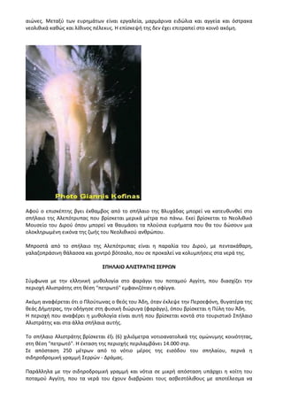 αιώνες. Μεταξύ των ευρημάτων είναι εργαλεία, μαρμάρινα ειδώλια και αγγεία και όστρακα
νεολιθικά καθώς και λίθινος πέλεκυς. Η επίσκεψή της δεν έχει επιτραπεί στο κοινό ακόμη.
Αφού ο επισκέπτης βγει έκθαμβος από το σπήλαιο της Βλυχάδας μπορεί να κατευθυνθεί στο
σπήλαιο της Αλεπότρυπας που βρίσκεται μερικά μέτρα πιο πάνω. Εκεί βρίσκεται το Νεολιθικό
Μουσείο του Διρού όπου μπορεί να θαυμάσει τα πλούσια ευρήματα που θα του δώσουν μια
ολοκληρωμένη εικόνα της ζωής του Νεολιθικού ανθρώπου.
Μπροστά από το σπήλαιο της Αλεπότρυπας είναι η παραλία του Διρού, με πεντακάθαρη,
γαλαζοπράσινη θάλασσα και χοντρό βότσαλο, που σε προκαλεί να κολυμπήσεις στα νερά της.
ΣΠΗΛΑΙΟ ΑΛΙΣΤΡΑΤΗΣ ΣΕΡΡΩΝ
Σύμφωνα με την ελληνική μυθολογία στο φαράγγι του ποταμού Αγγίτη, που διασχίζει την
περιοχή Αλιστράτης στη θέση "πετρωτό" εμφανιζόταν η σφίγγα.
Ακόμη αναφέρεται ότι ο Πλούτωνας ο θεός του Άδη, όταν έκλεψε την Περσεφόνη, θυγατέρα της
θεάς Δήμητρας, την οδήγησε στη φυσική διώρυγα (φαράγγι), όπου βρίσκεται η Πύλη του Άδη.
Η περιοχή που αναφέρει η μυθολογία είναι αυτή που βρίσκεται κοντά στο τουριστικό Σπήλαιο
Αλιστράτης και στα άλλα σπήλαια αυτής.
Το σπήλαιο Αλιστράτης βρίσκεται έξι (6) χιλιόμετρα νοτιοανατολικά της ομώνυμης κοινότητας,
στη θέση "πετρωτό". Η έκταση της περιοχής περιλαμβάνει 14.000 στρ.
Σε απόσταση 250 μέτρων από το νότιο μέρος της εισόδου του σπηλαίου, περνά η
σιδηροδρομική γραμμή Σερρών - Δράμας.
Παράλληλα με την σιδηροδρομική γραμμή και νότια σε μικρή απόσταση υπάρχει η κοίτη του
ποταμού Αγγίτη, που τα νερά του έχουν διαβρώσει τους ασβεστόλιθους με αποτέλεσμα να
 