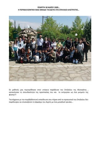 ΠΕΜΠΤΗ 30 ΜΑΪΟΥ 2009…
Η ΠΕΡΙΒΑΛΛΟΝΤΙΚΗ ΜΑΣ ΟΜΑΔΑ ΤΑΞΙΔΕΥΕΙ ΣΤΟ ΣΠΗΛΑΙΟ ΑΛΙΣΤΡΑΤΗΣ…
Οι μαθητές μας περιηγήθηκαν στον υπόγειο παράδεισο του Σπηλαίου της Αλιστράτης ,
κατανόησαν τη σπουδαιότητα της προστασίας του και το εκτίμησαν ως ένα μνημείο της
φύσης!!!
Ταυτόχρονα με την περιβαλλοντική εκπαίδευση που πήραν από το προσωπικό του Σπηλαίου δεν
παρέλειψαν να επισκεφτούν το φαράγγι του Αγγίτη με ένα μοναδικό τρενάκι…
 