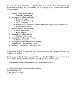 Το υλικό που χρησιμοποίησαν οι μαθητές κατά τη διάρκεια των συναντήσεων της
περιβαλλοντικής ομάδας στο σχολείο καθώς και οι πληροφορίες που βρίσκονται σε αυτό το
έντυπο είναι από…
1. Ελληνική Σπηλαιολογική Εταιρεία
 http//www.Showcaves.gr
2. Νομαρχιακή Αυτοδιοίκηση Σερρών
 Σπήλαιο Αλιστράτης
 http//www.Alistraticave.gr
 Δήμος Αλιστράτης
 Περιβαλλοντική εκπαίδευση σπηλαίου Αλιστράτης (εγχειρίδιο για καθηγητές και
εγχειρίδιο για μαθητές)
3. Νομαρχιακή Αυτοδιοίκηση Δράμας
 Δήμος Προσοτσάνης
 Δήμος Δοξάτου
4. Νομαρχιακή Αυτοδιοίκηση Χίου
 http//www.chioscaves.gr
5. Νομαρχιακή Αυτοδιοίκηση Ιωαννίνων
 Σπήλαιο Περάματος
6. Νομαρχιακή Αυτοδιοίκηση Ηρακλείου Κρήτης
7. Σπήλαια Δυρού – Δήμος Οιτύλου –Μάνη
8. Περιοδικό Explore Nature «Σπήλαια στο φως»
Ευχαριστούμε ιδιαίτερα το προσωπικό του Σπηλαίου Αλιστράτης για την άψογη ξενάγηση και
ενημέρωση των μαθητών.
Ευχαριστούμε τον διευθυντή του Γυμνασίου Κλεινών κ. Πανίδη Θεόφιλο για της διευκολύνσεις
που πρόσφερε στην περιβαλλοντική ομάδα κατά τη διάρκεια του σχολικού έτους.
…..και φυσικά ένα μεγάλο μπράβο στους μικρούς σπηλαιολόγους μας!!!
Οι υπεύθυνοι καθηγητές της περιβαλλοντικής ομάδας
Καραμαριγώ Γεωργία
Φορτομάρης Ευάγγελος
 