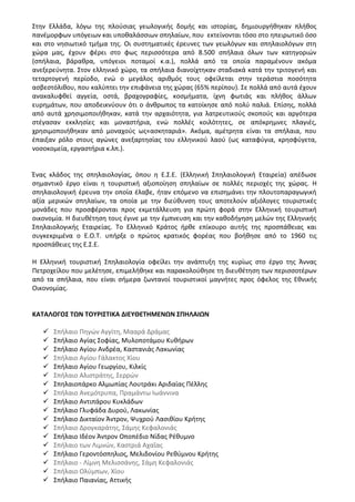 Στην Ελλάδα, λόγω της πλούσιας γεωλογικής δομής και ιστορίας, δημιουργήθηκαν πλήθος
πανέμορφων υπόγειων και υποθαλάσσιων σπηλαίων, που εκτείνονται τόσο στο ηπειρωτικό όσο
και στο νησιωτικό τμήμα της. Οι συστηματικές έρευνες των γεωλόγων και σπηλαιολόγων στη
χώρα μας, έχουν φέρει στο φως περισσότερα από 8.500 σπήλαια όλων των κατηγοριών
(σπήλαια, βάραθρα, υπόγειοι ποταμοί κ.α.), πολλά από τα οποία παραμένουν ακόμα
ανεξερεύνητα. Στον ελληνικό χώρο, τα σπήλαια διανοίχτηκαν σταδιακά κατά την τριτογενή και
τεταρτογενή περίοδο, ενώ ο μεγάλος αριθμός τους οφείλεται στην τεράστια ποσότητα
ασβεστόλιθου, που καλύπτει την επιφάνεια της χώρας (65% περίπου). Σε πολλά από αυτά έχουν
ανακαλυφθεί αγγεία, οστά, βραχογραφίες, κοσμήματα, ίχνη φωτιάς και πλήθος άλλων
ευρημάτων, που αποδεικνύουν ότι ο άνθρωπος τα κατοίκησε από πολύ παλιά. Επίσης, πολλά
από αυτά χρησιμοποιήθηκαν, κατά την αρχαιότητα, για λατρευτικούς σκοπούς και αργότερα
στέγασαν εκκλησίες και μοναστήρια, ενώ πολλές κοιλότητες, σε απόκρημνες πλαγιές,
χρησιμοποιήθηκαν από μοναχούς ως«ασκηταριά». Ακόμα, αμέτρητα είναι τα σπήλαια, που
έπαιξαν ρόλο στους αγώνες ανεξαρτησίας του ελληνικού λαού (ως καταφύγια, κρησφύγετα,
νοσοκομεία, εργαστήρια κ.λπ.).
Ένας κλάδος της σπηλαιολογίας, όπου η Ε.Σ.Ε. (Ελληνική Σπηλαιολογική Εταιρεία) απέδωσε
σημαντικό έργο είναι η τουριστική αξιοποίηση σπηλαίων σε πολλές περιοχές της χώρας. Η
σπηλαιολογική έρευνα την οποία έλαβε, ήταν επόμενο να επισημάνει την πλουτοπαραγωγική
αξία μερικών σπηλαίων, τα οποία με την διεύθυνση τους αποτελούν αξιόλογες τουριστικές
μονάδες που προσφέρονται προς εκμετάλλευση για πρώτη φορά στην Ελληνική τουριστική
οικονομία. Η διευθέτηση τους έγινε με την έμπνευση και την καθοδήγηση μελών της Ελληνικής
Σπηλαιολογικής Εταιρείας. Το Ελληνικό Κράτος ήρθε επίκουρο αυτής της προσπάθειας και
συγκεκριμένα ο Ε.Ο.Τ. υπήρξε ο πρώτος κρατικός φορέας που βοήθησε από το 1960 τις
προσπάθειες της Ε.Σ.Ε.
Η Ελληνική τουριστική Σπηλαιολογία οφείλει την ανάπτυξη της κυρίως στο έργο της Άννας
Πετροχείλου που μελέτησε, επιμελήθηκε και παρακολούθησε τη διευθέτηση των περισσοτέρων
από τα σπήλαια, που είναι σήμερα ζωντανοί τουριστικοί μαγνήτες προς όφελος της Εθνικής
Οικονομίας.
ΚΑΤΑΛΟΓΟΣ ΤΩΝ ΤΟΥΡΙΣΤΙΚΑ ΔΙΕΥΘΕΤΗΜΕΝΩΝ ΣΠΗΛΑΙΩΝ
 Σπήλαιο Πηγών Αγγίτη, Μααρά Δράμας
 Σπήλαιο Αγίας Σοφίας, Μυλοποτάμου Κυθήρων
 Σπήλαιο Αγίου Ανδρέα, Καστανιάς Λακωνίας
 Σπήλαιο Αγίου Γάλακτος Χίου
 Σπήλαιο Αγίου Γεωργίου, Κιλκίς
 Σπήλαιο Αλιστράτης, Σερρών
 Σπηλαιοπάρκο Αλμωπίας Λουτράκι Αριδαίας Πέλλης
 Σπήλαιο Ανεμότρυπα, Πραμάντω Ιωάννινα
 Σπήλαιο Αντιπάρου Κυκλάδων
 Σπήλαιο Γλυφάδα Δυρού, Λακωνίας
 Σπήλαιο Δικταίον Άντρον, Ψυχρού Λασιθίου Κρήτης
 Σπήλαιο Δρογκαράτης, Σάμης Κεφαλονιάς
 Σπήλαιο Ιδέον Άντρον Οποπέδιο Νίδας Ρέθυμνο
 Σπήλαιο των Λιμνών, Καστριά Αχαΐας
 Σπήλαιο Γεροντόσπηλιος, Μελιδονίου Ρεθύμνου Κρήτης
 Σπήλαιο - Λίμνη Μελισσάνης, Σάμη Κεφαλονιάς
 Σπήλαιο Ολύμπων, Χίου
 Σπήλαιο Παιανίας, Αττικής
 