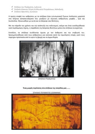  Σπήλαιο του Περάματος, Ιωάννινα
 Σπηλαίο Κόκκινες Πέτρες & Μουσείο Πετραλώνων, Χαλκιδικής
 Σπήλαιο Σφεντόνη, Ζωνιανών
Η πρώτη επαφή του ανθρώπου με τα σπήλαια ήταν εντυπωσιακή! Έμεινε έκπληκτος μπροστά
στα πέτρινα κατασκευάσματα που μοιάζουν με εξωτικές ανθρώπινες μορφές , ζώα και
λουλούδια. Εξοικειώθηκε με αυτά και τα λάτρεψε σαν θεότητες.
Με την πάροδο του χρόνου και την ανάπτυξη του πολιτισμού, ακόμα και όταν οικοδομήθηκαν
ναοί περίλαμπρης τέχνης, η παράδοση της λατρείας θεοτήτων μέσα στα σπήλαια συνεχίστηκε.
Επιπλέον, τα σπήλαια συνδέονται άμεσα με τον άνθρωπο και την επιβίωσή του.
Χρησιμοποιήθηκαν από τους ανθρώπους για κατοικία κατά την πρωτόγονη εποχή, γιατί τους
παρείχαν προστασία από το κρύο τη βροχή και τα άγρια θηρία.
(σπήλαιο Περάματος)
Ένας μικρός περίπατος στα σπήλαια της πατρίδας μας …….
ΣΠΗΛΑΙΟ ΠΕΡΑΜΑΤΟΣ (ΙΩΑΝΝΙΝΑ)
 