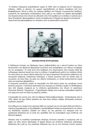 Το σπήλαιο Περάματος ανακαλύφτηκε τυχαία το 1940, κατά τη διάρκεια του Β’ Παγκοσμίου
πολέμου, καθώς οι κάτοικοι του χωριού προσπαθούσαν να βρουν καταφύγιο από τους
βομβαρδισμούς. Μετά το τέλος του πολέμου βρέθηκε στο Πέραμα ο Κωνσταντίνος Κασβίκης,
γυμναστής και ερασιτέχνης σπηλαιολόγος όπου μαζί με την ομάδα του έβγαλε φωτογραφίες
που δημοσιεύτηκαν στον τοπικό και αθηναϊκό τύπο. Έτσι έμαθαν για το σπήλαιο ο Ιωάννης και η
Άννα Πετροχείλου (φωτογραφία) οι οποίοι επισκέφτηκαν το Πέραμα και άρχισαν συστηματική
εξερεύνηση και χαρτογράφηση του σπηλαίου ώστε να αξιοποιηθεί τουριστικά.
ΣΠΗΛΑΙΟ ΠΗΓΩΝ ΑΓΓΙΤΗ (ΔΡΑΜΑ)
Η λιθολογική σύσταση του Φαλακρού όρους (ασβεστόλιθοι) και η κλειστή λεκάνη του Κάτω
Νευροκοπίου που βρίσκεται βορειότερα συντελούν στην απορρόφηση των υδάτων της βροχής
και των χειμάρρων. Τα νερά αυτά στην διαδρομή τους δημιουργούν έναν επιμήκη αλλά όχι
ευθύγραμμο καρστικό αγωγό που είναι το σπήλαιο. Η μορφολογική μελέτη του σπηλαίου έδειξε
ότι κατά μήκος του κύριου άξονα ανάπτυξης του έχουν σχηματιστεί διευρύνσεις (αίθουσες) και
στενώματα (σιφώνια), σταλακτικός διάκοσμος, ο οποίος μειώνεται από την είσοδο προς το
εσωτερικό, και λίγοι λόγω της ροής των υδάτων σταλαγμίτες, οι οποίοι αναπτύσσονται συχνά
πάνω σε πεσμένους βραχόλιθους.
Ο σημερινός επισκέπτης μπορεί να περιηγηθεί στα 500 πρώτα μέτρα του μοναδικού αυτού
φυσικού μνημείου. Η απώτερη προϊστορία στην περιοχή του σπηλαίου αγγίζει τα 30.000 χρόνια
πριν από σήμερα, σύμφωνα με τις απόλυτες χρονολογήσεις που έδωσε το εργαστήριο
Πυρηνικής Φυσικής "Δημόκριτος". Η χρονολόγηση αφορά στον ανώτερο ανασκαφικό ορίζοντα
της τομής που έγινε στο πλάι της τεχνητής εισόδου.
Η ανασκαφή που γίνεται εκεί, από την Εφορεία Παλαιοανθρωπολογίας - Σπηλαιολογίας από το
1992, έφερε στο φως λίθινα εργαλεία και οστά ζώων (άλογα, ελάφια, δασύμαλλο ρινόκερο,
μεγάκερο, μαμούθ.)
Στην αίθουσα του τροχού στην αριστερή όχθη του ποταμού και σε ένα μικρό πλάτωμα (10x12 μ.
περίπου) διαμορφωμένο σε δύο βαθμίδες, ανακαλύφθηκαν λείψανα εγκαταστάσεων του τέλους
της Νεολιθικής περιόδου, δηλαδή του τέλους της 3ης χιλιετίας π.Χ. Δείγματα από τον
εργαλειακό εξοπλισμό και τα οστά που προήλθαν από την ανασκαφική τομή εκτίθενται στο
Μουσείο Δράμας.
Απέναντι από τη νεολιθική εγκατάσταση ιδιαίτερη εντύπωση προκαλεί ο σωζόμενος από τις
αρχές του 20ου αιώνα υδροτροχός. Ο αρχικά ξύλινος και μετέπειτα σιδερένιος υδροτροχός
(διάμετρος 8μ.) μαζί με ένα μικρότερο (διάμετρο 4μ.) και με ένα σύστημα κτιστών αγωγών
 