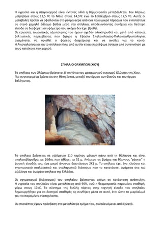 Η υγρασία και η σταγονορροή είναι έντονες αλλά η θερμοκρασία μεταβάλλεται. Τον Απρίλιο
μετρήθηκε στους 12,5 ºC το Μάιο στους 14,5ºC ενώ το Σεπτέμβριο στους 17,5 ºC. Αυτές οι
μεταβολές πρέπει να οφείλονται στο ρεύμα αέρα από ένα πολύ μικρό πέρασμα που εντοπίστηκε
σε στενό χαμηλό θάλαμο βαθιά μέσα στο σπήλαιο, υποδεικνύοντας συνέχεια και δεύτερη
είσοδο σε διαφορετικό υψόμετρο που ακόμα δεν έχει βρεθεί.
Οι εργασίες τουριστικής αξιοποίησης του έχουν σχεδόν ολοκληρωθεί και μετά από κάποιες
βελτιωτικές παρεμβάσεις που ζήτησε η Εφορία Σπηλαιολογίας-Παλαιοανθρωπολογίας
αναμένεται να ορισθεί ο φορέας διαχείρισης και να ανοίξει για το κοινό.
Η Αγιογαλούσαινα και το σπήλαιο πίσω από αυτήν είναι επισκέψιμα ύστερα από συνεννόηση με
τους κατοίκους του χωριού.
ΣΠΗΛΑΙΟ ΟΛΥΜΠΩΝ (ΧΙΟΥ)
Το σπήλαιο των Ολύμπων βρίσκεται 8 km νότια του μεσαιωνικού οικισμού Ολύμποι της Χίου.
Πιο συγκεκριμένα βρίσκεται στη θέση Συκιά, μεταξύ του όρμου των Φανών και του όρμου
Σαλάγωνας.
Το σπήλαιο βρίσκεται σε υψόμετρο 110 περίπου μέτρων πάνω από τη θάλασσα και είναι
σπηλαιοβάραθρο, με βάθος που φθάνει τα 52 μ. Ανάμεσα σε βράχια και θάμνους "χάσκει" η
φυσική είσοδός του, ένα μικρό άνοιγμα διαστάσεων 2Χ1 μ. Το σπήλαιο έχει ένα πλούσιο και
εντυπωσιακό σταλακτιτικό και σταλαγμιτικό διάκοσμο που το κατατάσσει ανάμεσα στα πιο
αξιόλογα και όμορφα σπήλαια της Ελλάδας.
Οι σχηματισμοί (διάκοσμος) του σπηλαίου βρίσκονται ακόμη σε κατάσταση ανάπτυξης.
Η υγρασία του σπηλαίου είναι μεγαλύτερη από 95%, ενώ η θερμοκρασία παραμένει σταθερή,
γύρω στους 17οC. Το σύστημα της διπλής πόρτας στην τεχνητή είσοδο του σπηλαίου
δημιουργήθηκε για να διατηρεί σταθερές τις συνθήκες μέσα σε αυτό, έτσι ώστε το μικρόκλιμά
του να παραμένει ανεπηρέαστο.
Οι επισκέπτες έχουν πρόσβαση στο μεγαλύτερο τμήμα του, συνοδευόμενοι από ξεναγό.
 