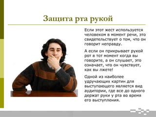 Защита рта рукой
Если этот жест используется
человеком в момент речи, это
свидетельствует о том, что он
говорит неправду.
А если он прикрывает рукой
рот в тот момент когда вы
говорите, а он слушает, это
означает, что он чувствует,
как вы лжете!
Одной из наиболее
удручающих картин для
выступающего является вид
аудитории, где все до одного
держат руки у рта во время
его выступления.
 