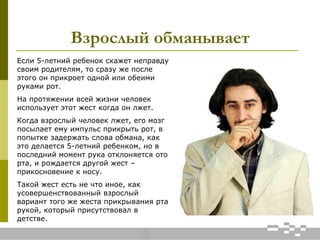 Взрослый обманывает
Если 5-летний ребенок скажет неправду
своим родителям, то сразу же после
этого он прикроет одной или обеими
руками рот.
На протяжении всей жизни человек
использует этот жест когда он лжет.
Когда взрослый человек лжет, его мозг
посылает ему импульс прикрыть рот, в
попытке задержать слова обмана, как
это делается 5-летний ребенком, но в
последний момент рука отклоняется ото
рта, и рождается другой жест –
прикосновение к носу.
Такой жест есть не что иное, как
усовершенствованный взрослый
вариант того же жеста прикрывания рта
рукой, который присутствовал в
детстве.
 