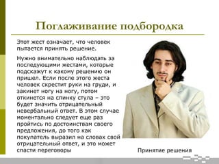 Поглаживание подбородка
Принятие решения
Этот жест означает, что человек
пытается принять решение.
Нужно внимательно наблюдать за
последующими жестами, которые
подскажут к какому решению он
пришел. Если после этого жеста
человек скрестит руки на груди, и
закинет ногу на ногу, потом
откинется на спинку стула – это
будет значить отрицательный
невербальный ответ. В этом случае
моментально следует еще раз
пройтись по достоинствам своего
предложения, до того как
покупатель выразил на словах свой
отрицательный ответ, и это может
спасти переговоры
 
