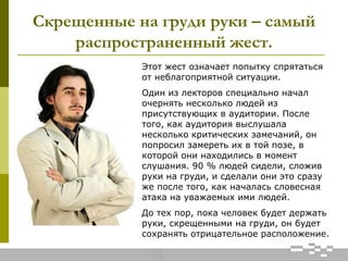 Скрещенные на груди руки – самый
распространенный жест.
Этот жест означает попытку спрятаться
от неблагоприятной ситуации.
Один из лекторов специально начал
очернять несколько людей из
присутствующих в аудитории. После
того, как аудитория выслушала
несколько критических замечаний, он
попросил замереть их в той позе, в
которой они находились в момент
слушания. 90 % людей сидели, сложив
руки на груди, и сделали они это сразу
же после того, как началась словесная
атака на уважаемых ими людей.
До тех пор, пока человек будет держать
руки, скрещенными на груди, он будет
сохранять отрицательное расположение.
 