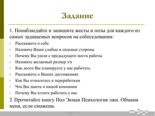 Задание
1. Понаблюдайте и запишите жесты и позы для каждого из
самых задаваемых вопросов на собеседовании:
• Расскажите о себе
• Назовите Ваши слабые и сильные стороны
• Почему Вы ушли с предыдущего места работы
• Назовите желаемый размер з/п
• Как долго Вы планируете у нас работать
• Расскажите о Ваших достижениях
• Как Вы относитесь к переработкам
• Что Вы знаете о нашей компании
• Почему Вы хотите работать у нас
2. Прочитайте книгу Пол Экман Психология лжи. Обмани
меня, если сможешь
 
