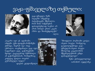 ვაჟა-ფშაველაზე თქმული:
‘’მსოფლიო პოეზიაში ცოტაა
ისეთი პოეტი, რომელიც
გაუტოლდებოდა ვაჟა-
ფშაველას.ასეთი პოეტი
მხოლოდ კავკასიონის
მწვერვალებთან უნდა
დაბადებულიყო’’.
ჩეხი ქართველოლოგი
იარომირ იედლიჩკა
ვაჟა-ფშაველა ჩემს
თვალში იმდენად
პატივსაცემი მწერალია,
რომ მისი ნაწერების
დასაფასებლად საკმაო არ
არის მარტო ერთი კაცის
აზრი და შთაბეჭდილება“
ილია
„საცარი იყო ეს ადამიანი.
იმდენი ქება-დიდება,მოწონება
ესმოდა, მაგრამ იგი ისევ
უბრალო, თავმდაბალი ვაჟა იყო;
საყვარელი ვაჟა, გაჭირვებაში
მყოფი, ვაჟკაცურად მებრძოლი
ამ გაჭირვებასთან, რომელშიაც
კიდევაც დალია თავისი
კურთხეული სული’’
დავით კლდიაშვილი
 