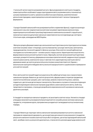 У загальній частині короткорозкриваютьсясутьі функціїдержавногоосвітньогостандарту,
коментуютьсяйогоособливості щодоструктуруваннязмістузарівнямиосвіти,позначається
цільоваспрямованістьосвіти,зумовленаособистісноорієнтованим,компетентніснимі
діяльніснимпідходами,характеризуютьсяключові компетентності і загальні підходидоїх
формування.
У розділі Базовий навчальнийпланрозкриваютьсяйого нормативні функції, подаєтьсярозподіл
навчальногочасу між інваріантним(заосвітнімигалузями) і варіативнимкомпонентами,
характеризуютьсяособливостіреалізаціїваріативногокомпонентавосновнійі старшійшколі,
зазначається граничнодопустиме навчальне навантаженнянаучня відповіднодо санітарно-
гігієнічних норм,затверджених МОЗУкраїни.
Матеріал розділуДержавні вимогидо загальноосвітньоїпідготовкиучнівструктуруєтьсязасімома
освітнімигалузями:мови і літератури;суспільствознавство;культураі мистецтво;математика;
природознавство;технології;здоров’яі фізична культура.Описосвітніх галузейздійснюється
послідовноза ступенямишколи – основна школаі старша школа.Характеристикагалузі містить:
формулюваннязагальноїосвітньоїмети галузі,її функційу системі загальноосвітньоїпідготовки
школярів,розкриттяїї внескуу формуванняключових компетентностей;завданнягалузі (урозрізі
кожногорівня освіти),компонентигалузі,її змістові лінії,характеристикуосвітньогозмістуі
державних вимог до освітніх результатівучнівстосовнокожноїзмістовоїлінії.Одним з
визначальних принципівпобудовизмістузагальноїсередньоїосвіти є українознавче спрямування
усіх освітніх галузей.
Опис змістуосвітніх галузейподаєтьсяукрупнено,беззайвої деталізації,якає прерогативою
навчальних програм.Вимогиж до освітніх результатів,сформульовані втермінах предметних
компетентностей(знає і розуміє;уміє і застосовує;виявляє ставленняйоцінює),навпаки,
подаютьсяз достатньоюдеталізацієюі вичерпністю.Вонимаютьслугуватичіткиморієнтиромдля
укладачіввідповідних навчальних програмщодообсягуі рівнянавчальногозмісту,який слід
представитив програмах,а такождля розробниківнормвизначенняй оцінюваннянавчальних
досягненьшколярів.
У стандарті не вказуютьсянавчальні предмети,які реалізуютьосвітнюгалузь.Натомістьстандарт
утверджує можливістьрізноваріантноїреалізаціїосвітніх галузейурізних системах навчальних
предметів,інтегрованихкурсів,програмияких укладаютьсяі затверджуютьсявустановленому
порядку.
У розділі Вимоги до структуриі змістунавчальних програмрозкриваєтьсясутністьнавчальної
програмияк нормативногодокументу,щоконкретизує длякожногокласувизначені стандартом
результатинавчаннястосовноосвітньоїгалузі або її складника, деталізує відповіднийнавчальний
зміст,засобами якогоці результатидосягаються,а такожміститьрекомендаціїщодовиявленняй
 