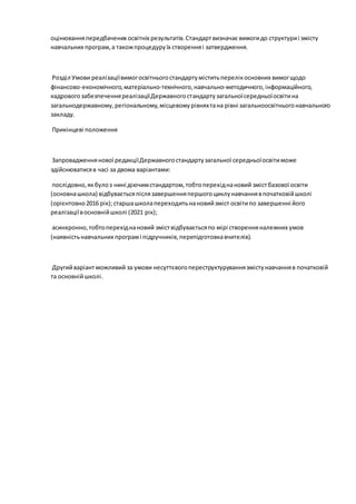 оцінюванняпередбачених освітніх результатів.Стандартвизначає вимогидо структуриі змісту
навчальних програм,а такожпроцедуруїх створенняі затвердження.
Розділ Умови реалізаціївимогосвітньогостандартуміститьперелікосновних вимогщодо
фінансово-економічного,матеріально-технічного,навчально-методичного,інформаційного,
кадровогозабезпеченняреалізаціїДержавногостандартузагальноїсередньоїосвітина
загальнодержавному,регіональному,місцевомурівняхтана рівні загальноосвітньогонавчального
закладу.
Прикінцеві положення
Запровадженнянової редакціїДержавногостандартузагальної середньоїосвітиможе
здійснюватисяв часі за двома варіантами:
послідовно,якбулоз нині діючимстандартом,тобтоперехіднановий змістбазової освіти
(основнашкола) відбуваєтьсяпіслязавершенняпершогоциклунавчаннявпочатковійшколі
(орієнтовно2016 рік);старшашколапереходитьнановийзміст освітипо завершенні його
реалізаціївосновнійшколі (2021 рік);
асинхронно,тобтоперехіднановий зміствідбуваєтьсяпо мірі створенняналежних умов
(наявністьнавчальних програмі підручників,перепідготовкавчителів).
Другийваріантможливий за умови несуттєвогопереструктуруваннязмістунавчанняв початковій
та основнійшколі.
 