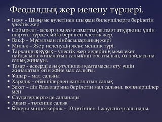  Інжу – Шы ыс улетінен шы ан билеушілерге берілетінңғ ә ққІнжу – Шы ыс улетінен шы ан билеушілерге берілетінңғ ә ққ
лестік жер.үлестік жер.ү
 Сойыр ал - скер немесе азаматты ызмет ат ар аны шінғ ә қ қ қ ғ үСойыр ал - скер немесе азаматты ызмет ат ар аны шінғ ә қ қ қ ғ ү
шартты т рде сый а берілген лестік жер.ү ғ үшартты т рде сый а берілген лестік жер.ү ғ ү
 Вакф – М сылман дінбасыларыны жеріұ ңВакф – М сылман дінбасыларыны жеріұ ң
 Мильк – Жер иеленуді жеке меншік т рі.ң үМильк – Жер иеленуді жеке меншік т рі.ң ү
 Тарханды ы – улестік жер иелеріні мемлекетқ құқ қ ңТарханды ы – улестік жер иелеріні мемлекетқ құқ қ ң
пайдасына жиналатын салы тан босатылып, з пайдасынақ өпайдасына жиналатын салы тан босатылып, з пайдасынақ ө
салы жинауы.қсалы жинауы.қ
 Та ар - скерді азы -т лікпен амтамасыз ету шінғ ә қ ү қ үТа ар - скерді азы -т лікпен амтамасыз ету шінғ ә қ ү қ ү
жиналатын егін ж не мал салы ы.ә ғжиналатын егін ж не мал салы ы.ә ғ
 шыр – мал салы ыҰ ғшыр – мал салы ыҰ ғ
 Харадж – егіншілерден жиналатын салықХарадж – егіншілерден жиналатын салық
 Зекет – дін басыларына берілетін мал салы ы, ол нершілерғ қ өЗекет – дін басыларына берілетін мал салы ы, ол нершілерғ қ ө
менмен
 Саудагерлерге де салынадыСаудагерлерге де салынады
 Аваиз – т тенше салыө қАваиз – т тенше салыө қ
 скери міндеткерлік – 10 т тіннен 1 жауынгер алынады.Ә үскери міндеткерлік – 10 т тіннен 1 жауынгер алынады.Ә ү
Феодалды жер иелену т рлері.қ үФеодалды жер иелену т рлері.қ ү
 
