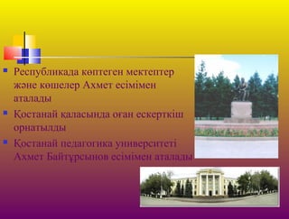 Республикада көптеген мектептер
және көшелер Ахмет есімімен
аталады
 Қостанай қаласында оған ескерткіш
орнатылды
 Қостанай педагогика университеті
Ахмет Байтұрсынов есімімен аталады
 