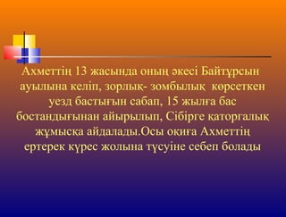 Ахметтің 13 жасында оның әкесі Байтұрсын
ауылына келіп, зорлық- зомбылық көрсеткен
уезд бастығын сабап, 15 жылға бас
бостандығынан айырылып, Сібірге қаторгалық
жұмысқа айдалады.Осы оқиға Ахметтің
ертерек күрес жолына түсуіне себеп болады
 