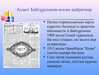 Ахмет Байтұрсынов-қоғам қайраткер
 Патша отаршылдығына қарсы
күрестегі белсенді іс-әрекетіне
байланысты А.Байтұрсынов
1909 жылы Семей түрмесінде
бір жыл отырып, екі жылға жер
аударылады
 1913 жылы Орынборда "Қазақ"
газетін шығара бастады.
 Газет қазақ халқының ұлттық
санасын оятып, азаттық күреске
шақырды
 