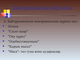 Шығармашылық өмір жолы
А. Байтұрсыновтың шығармашылық мұрасы мол
 Әліппе
 "Сауат ашар"
 "Оқу құрал"
 "Әдебиеттанытқыш"
 "Қырық мысал"
 "Маса"- төл тума және аудармалар.
 
