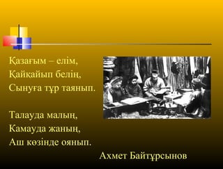 Қазағым – елім,
Қайқайып белің,
Сынуға тұр таянып.
Талауда малың,
Камауда жаның,
Аш көзінде оянып.
Ахмет Байтұрсынов
 