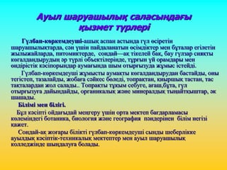 Ауыл шаруашылық саласындағы
қызмет түрлері
Гүлбап-көркемдеуші-ашық аспан астында гүл өсіретін
шаруашылықтарда, сән үшін пайдаланатын өсімдіктер мен бұталар егілетін
жылыжайларда, питомиктерде, сондай—ақ тікелей бақ, бау гүлзар сияқты
көгалдандырудың әр түрлі объектілерінде, тұрғын үй орамдары мен
өндірістік кәсіпорындар аумағында шым отырғызуда жұмыс істейді.
Гүлбап-көркемдеуші жұмысты аумақты көгалдандырудан бастайды, оны
тегістеп, тазалайды, жобаға сәйкес бөледі, топрақтан, қиыршық тастан, тас
тақталардан жол салады.. Топрақты тұқым себуге, ағаш,бұта, гүл
отырғызуға дайындайды, органикалық және минералдық тыңайтқыштар, әк
шашады.
Білімі мен білігі.
Бұл кәсіпті ойдағыдай меңгеру үшін орта мектеп бағдарламасы
көлеміндегі ботаника, биология және география пәндерінен білім негізі
қажет.
Сондай-ақ жоғары білікті гүлбап-көркемдеуші сынды шеберлікке
ауылдық кәсіптік-техникалық мектептер мен ауыл шаруашылық
колледжінде шыңдалуға болады.
 