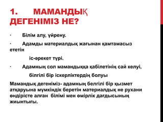 1. МАМАНДЫҚ
ДЕГЕНІМІЗ НЕ?
· Білім алу, ҥйрену.
· Адамды материалдық жағынан қамтамасыз
ететін
іс-әрекет тҥрі.
· Адамның сол мамандыққа қабілетінің сай келуі,
білгілі бір іскерліктердің болуы
Мамандық дегеніміз- адамның белгілі бір қызмет
атқаруына мҥмкіндік беретін материалдық не рухани
ӛндірісте алған білімі мен ӛмірлік дағдысының
жиынтығы.
 