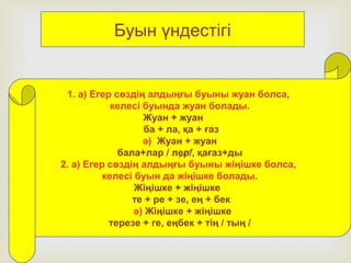 1. а) Егер сөздің алдыңғы буыны жуан болса,
келесі буында жуан болады.
Жуан + жуан
ба + ла, қа + ғаз
ә) Жуан + жуан
бала+лар / лер/, қағаз+ды
2. а) Егер сөздің алдыңғы буыны жіңішке болса,
келесі буын да жіңішке болады.
Жіңішке + жіңішке
те + ре + зе, ең + бек
ә) Жіңішке + жіңішке
терезе + ге, еңбек + тің / тың /
Буын үндестігі
 
