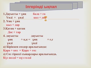 
1.Дауысты + ұяң бала + ға
Үнді + үнді қол + ды
2. Ұяң + ұяң
қыз + дар
3.Қатаң + қатаң
Дос + тар
4. дауысты дауысты
ұяң + қ,к = ұяң + ғ,г
үнді үнді
а) Біріккен сөздер аралығында:
Қара + көз = Қара + гөз
ә) Сөз тіркесі сыңарлары аралығында.
Күз келді = күз гелді
Ілгерінді ықпал
 