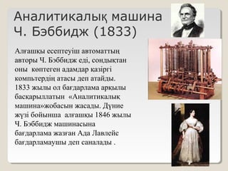 Аналитикалы машинақ
Ч. Бэббидж (1833)
Алғашқы есептеуіш автоматтың
авторы Ч. Бэббидж еді, сондықтан
оны көптеген адамдар қазіргі
компьтердің атасы деп атайды.
1833 жылы ол бағдарлама арқылы
басқарыллатын «Аналитикалық
машина»жобасын жасады. Дүние
жүзі бойынша алғашқы 1846 жылы
Ч. Бэббидж машинасына
бағдарлама жазған Ада Лавлейс
бағдарламаушы деп саналады .
 