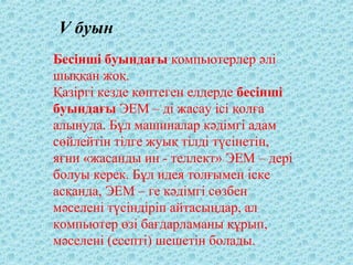 Бесінші буындағы компьютерлер әлі
шыққан жоқ.
Қазіргі кезде көптеген елдерде бесінші
буындағы ЭЕМ – ді жасау ісі қолға
алынуда. Бұл машиналар кәдімгі адам
сөйлейтін тілге жуық тілді түсінетін,
яғни «жасанды ин - теллект» ЭЕМ – дері
болуы керек. Бұл идея толғымен іске
асқанда, ЭЕМ – ге кәдімгі сөзбен
мәселені түсіндіріп айтасыңдар, ал
компьютер өзі бағдарламаны құрып,
мәселені (есепті) шешетін болады.
V буын
 