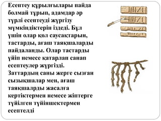 Есептеу құрылғылары пайда
болмай тұрып, адамдар әр
түрлі есептеуді жүргізу
мүмкіндіктерін іздеді. Бұл
үшін олар қол саусақтарын,
тастарды, ағаш таяқшаларды
пайдаланды. Олар тастарды
үйіп немесе қатарлап санап
есептеулер жүргізді.
Заттардың саны жерге сызған
сызықшалар мен, ағаш
таяқшалрды жасалға
кертіктермен немесе жіптерге
түйілген түйіншектермен
есептелді
 