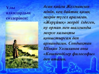 Ашық сабақтар
Ұлы
адамдардың
сөздерінен:
Асан қайғы Желмаясын
мініп, кең байтақ қазақ
жерін түгел аралаған.
«Жерұйық» жерді іздеген,
ну орман мен шалғынды
жерге халықты
қоныстырсам деп
армандаған. Сондықтан
Шоқан Уәлиханов оны
«Көшпенділер философы»
деп атаған.
 