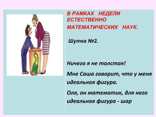 В РАМКАХ НЕДЕЛИ
ЕСТЕСТВЕННО
МАТЕМАТИЧЕСКИХ
НАУК.
В РАМКАХ НЕДЕЛИ
ЕСТЕСТВЕННО
МАТЕМАТИЧЕСКИХ НАУК.
Шутка №2.
Ничего я не толстая!
Мне Саша говорит, что у меня
идеальная фигура.
Оля, он математик, для него
идеальная фигура - шар.
 