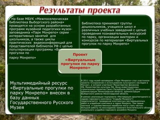 Проведены научные исследования
специалистами музея-
заповедника, результаты которых
применяются в научно-просветительской
работе музея-заповедника «Парк
Монрепо» и в библиотечном деле г.
Выборга, Выборгского района и
Ленинградской области.
Проект позволил перевести результаты
научных изысканий в вид привлекательного
и познавательного пособия, которое
используется в просветительской
деятельности
библиотек, музеев, учреждений основного и
дополнительного образования.
Мультимедийный ресурс «Виртуальные
прогулки по парку Монрепо» внесен в базу
данных Государственного Русского Музея
На основе созданного мультимедийного
ресурса сотрудники Государственного
историко-архитектурного и природного
музея-заповедника «Парк Монрепо»
разработали серию интерактивных занятий:
лекций с использованием мультимедийного
ресурса «Виртуальные прогулки по парку
Монрепо». Целевая аудитория – школьники
средних общеобразовательных заведений г.
Выборга и Выборгского района
Проект
«Виртуальные
прогулки по
парку Монрепо»
На базе МБУК «Межпоселенческая
библиотека Выборгского района»
проводятся на основе разработанных
программ музейной педагогики музея-
заповедника «Парк Монрепо» серии
интерактивных занятий для
школьников, а также циклы
практических видеоконференций для
представителей библиотек РФ с целью
популяризации программы «Виртуальные
прогулки по
парку Монрепо»
Библиотека принимает группы
дошкольников, учащихся школ и
различных учебных заведений с целью
проведения познавательных экскурсий
по парку, организации викторин и
конкурсов по материалам «Виртуальных
прогулок по парку Монрепо»
Мультимедийный ресурс
«Виртуальные прогулки по
парку Монрепо» внесен в
базу данных
Государственного Русского
Музея
В 2011 году музей-заповедник «Парк Монрепо» стал участником
проекта «Сохранение и использование культурного наследия в
России», в котором участвуют Министерство финансов
РФ, Министерство культуры РФ, Фонд инвестиционных
строительных проектов Санкт-Петербурга (ФИСП), региональная
администрация Ленинградской области, администрация
Выборгского района Ленинградской области.
В рамках реализации подпроекта «Реставрация архитектурного и
садово-паркового комплекса “Усадьба Монрепо”»
предполагается проведение комплексных реставрационных
работ в усадебном комплексе и парке Монрепо. Тем самым
научные и художественные наработки могут стать частью
большой работы по воссозданию прежнего блистательного облика
уникального усадебно-паркового ансамбля Монрепо
Проект
«Виртуальные
прогулки по парку
Монрепо»
 