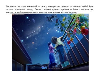 Посмотри на этих малышей – они с интересом смотрят в ночное небо! Там
столько красивых звезд! Люди с самых давних времен любили смотреть на
звезды, и им было очень интересно – какие же они на самом деле!
 