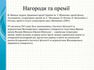 Нагороди та премії
В. Шевчук лауреат Державної премії України ім. Т. Шевченка, премії фонду
Антоновичів, літературних премій ім. Є. Маланюка, О. Пчілки, О. Копиленка, І.
Огієнка, премії в галузі гуманітарних наук «Визнання» (2001).
29 листопада 2011 року була започаткована у Інституті філології та
журналістики Житомирського державного університету імені Івана Франка
премія Валерія Шевчука (Премія Шевчука) — українська літературна
премія, творча відзнака за кращу книгу прози, видану українською мовою за
попередній календарний рік, вручається щороку в квітні на спеціальній
урочистій церемонії в Інституті філології та журналістики Житомирського
державного університету.
 