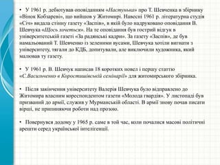 • У 1961 р. дебютував оповіданням «Настунька» про Т. Шевченка в збірнику
«Вінок Кобзареві», що вийшов у Житомирі. Навесні 1961 р. літературна студія
«Січ» видала стінну газету «Заспів», в якій було надруковано оповідання В.
Шевчука «Щось хочеться». На те оповідання був гострий відгук в
університетській газеті «За радянські кадри». За газету «Заспів», де був
намальований Т. Шевченко із зеленими вусами, Шевчука хотіли вигнати з
університету, тягали до КДБ, допитували, але виключили художника, який
малював ту газету.
• У 1961 р. В. Шевчук написав 18 коротких новел і першу статтю
«С.Васильченко в Коростишівській семінарії» для житомирського збірника.
• Після закінчення університету Валерія Шевчука було відправлено до
Житомира власним кореспондентом газети «Молода гвардія». У листопаді був
призваний до армії, служив у Мурманській області. В армії знову почав писати
вірші, не припиняючи роботи над прозою.
• Повернувся додому у 1965 р. саме в той час, коли почалися масові політичні
арешти серед української інтелігенції.
 